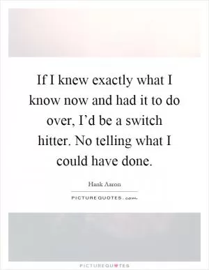 If I knew exactly what I know now and had it to do over, I’d be a switch hitter. No telling what I could have done Picture Quote #1