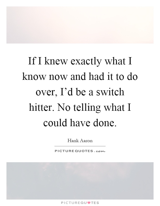 If I knew exactly what I know now and had it to do over, I'd be a switch hitter. No telling what I could have done Picture Quote #1