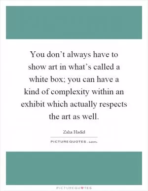 You don’t always have to show art in what’s called a white box; you can have a kind of complexity within an exhibit which actually respects the art as well Picture Quote #1