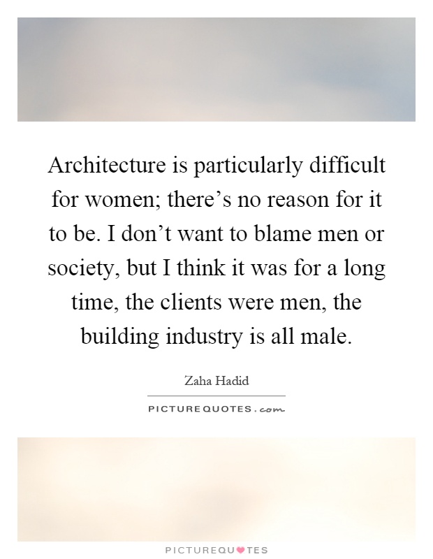 Architecture is particularly difficult for women; there's no reason for it to be. I don't want to blame men or society, but I think it was for a long time, the clients were men, the building industry is all male Picture Quote #1