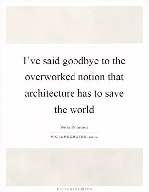 I’ve said goodbye to the overworked notion that architecture has to save the world Picture Quote #1