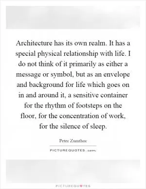 Architecture has its own realm. It has a special physical relationship with life. I do not think of it primarily as either a message or symbol, but as an envelope and background for life which goes on in and around it, a sensitive container for the rhythm of footsteps on the floor, for the concentration of work, for the silence of sleep Picture Quote #1