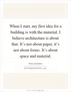 When I start, my first idea for a building is with the material. I believe architecture is about that. It’s not about paper, it’s not about forms. It’s about space and material Picture Quote #1