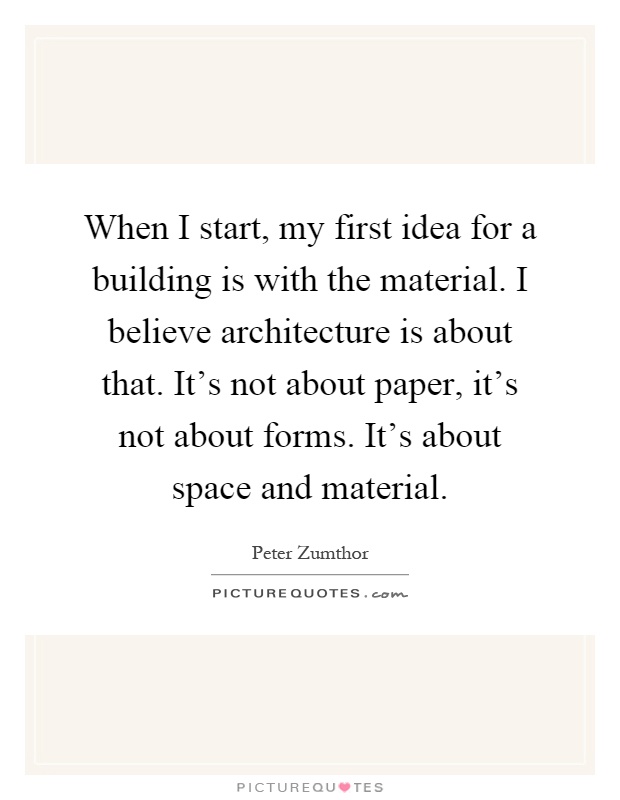 When I start, my first idea for a building is with the material. I believe architecture is about that. It's not about paper, it's not about forms. It's about space and material Picture Quote #1