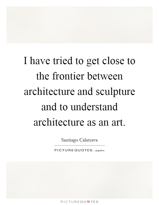 I have tried to get close to the frontier between architecture and sculpture and to understand architecture as an art Picture Quote #1