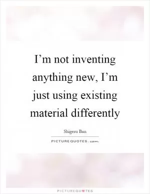 I’m not inventing anything new, I’m just using existing material differently Picture Quote #1