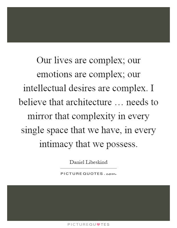 Our lives are complex; our emotions are complex; our intellectual desires are complex. I believe that architecture … needs to mirror that complexity in every single space that we have, in every intimacy that we possess Picture Quote #1