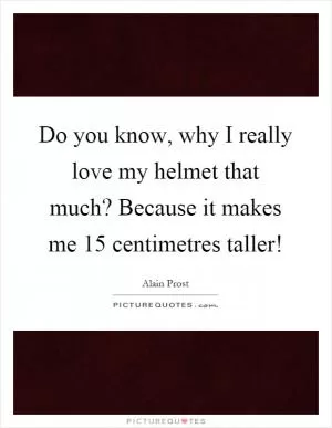 Do you know, why I really love my helmet that much? Because it makes me 15 centimetres taller! Picture Quote #1