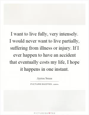 I want to live fully, very intensely. I would never want to live partially, suffering from illness or injury. If I ever happen to have an accident that eventually costs my life, I hope it happens in one instant Picture Quote #1