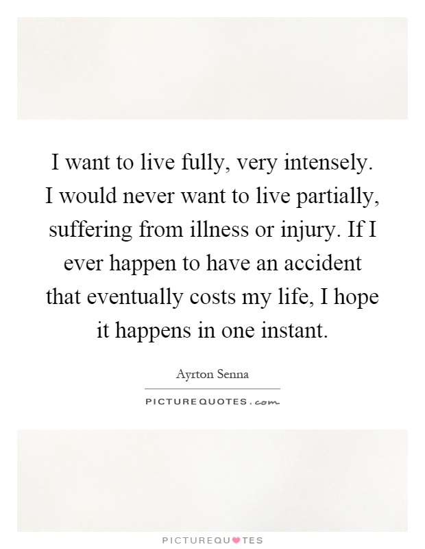 I want to live fully, very intensely. I would never want to live partially, suffering from illness or injury. If I ever happen to have an accident that eventually costs my life, I hope it happens in one instant Picture Quote #1