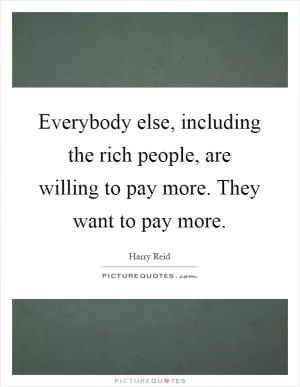 Everybody else, including the rich people, are willing to pay more. They want to pay more Picture Quote #1