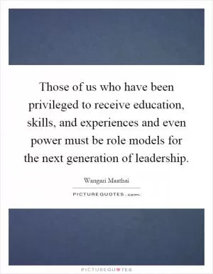 Those of us who have been privileged to receive education, skills, and experiences and even power must be role models for the next generation of leadership Picture Quote #1