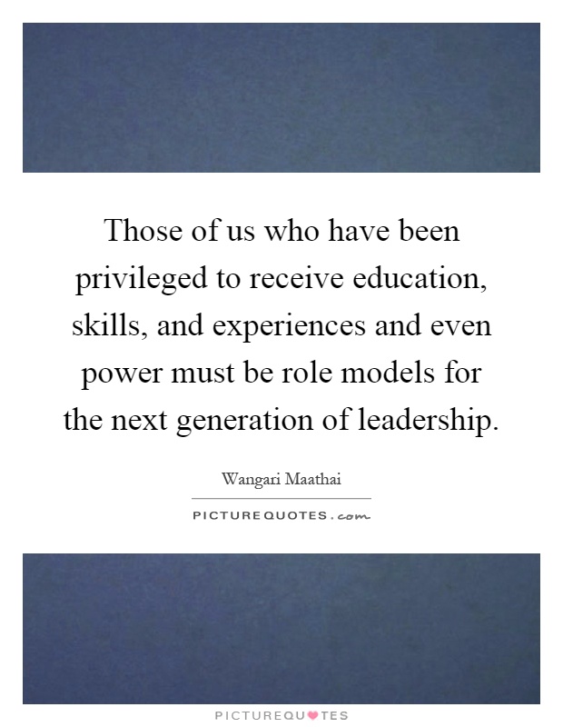 Those of us who have been privileged to receive education, skills, and experiences and even power must be role models for the next generation of leadership Picture Quote #1