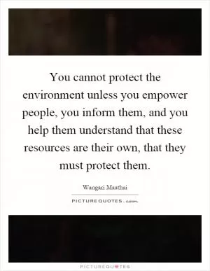 You cannot protect the environment unless you empower people, you inform them, and you help them understand that these resources are their own, that they must protect them Picture Quote #1
