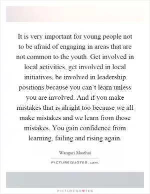 It is very important for young people not to be afraid of engaging in areas that are not common to the youth. Get involved in local activities, get involved in local initiatives, be involved in leadership positions because you can’t learn unless you are involved. And if you make mistakes that is alright too because we all make mistakes and we learn from those mistakes. You gain confidence from learning, failing and rising again Picture Quote #1