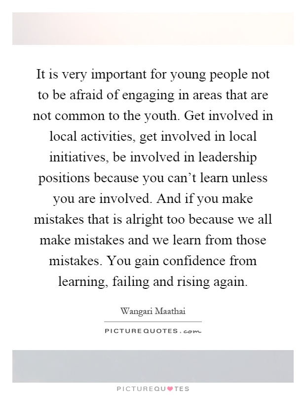 It is very important for young people not to be afraid of engaging in areas that are not common to the youth. Get involved in local activities, get involved in local initiatives, be involved in leadership positions because you can't learn unless you are involved. And if you make mistakes that is alright too because we all make mistakes and we learn from those mistakes. You gain confidence from learning, failing and rising again Picture Quote #1
