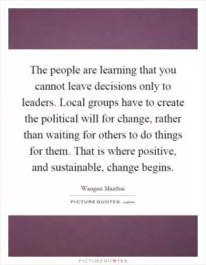 The people are learning that you cannot leave decisions only to leaders. Local groups have to create the political will for change, rather than waiting for others to do things for them. That is where positive, and sustainable, change begins Picture Quote #1