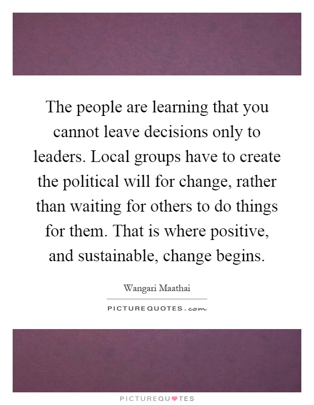 The people are learning that you cannot leave decisions only to leaders. Local groups have to create the political will for change, rather than waiting for others to do things for them. That is where positive, and sustainable, change begins Picture Quote #1