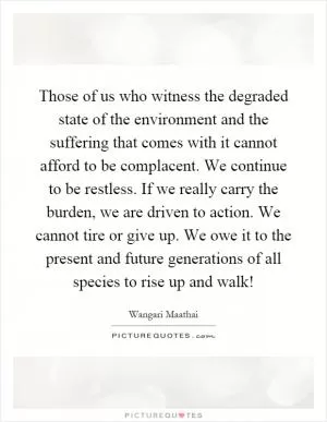 Those of us who witness the degraded state of the environment and the suffering that comes with it cannot afford to be complacent. We continue to be restless. If we really carry the burden, we are driven to action. We cannot tire or give up. We owe it to the present and future generations of all species to rise up and walk! Picture Quote #1