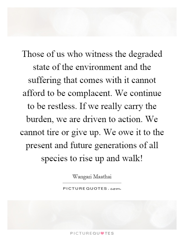 Those of us who witness the degraded state of the environment and the suffering that comes with it cannot afford to be complacent. We continue to be restless. If we really carry the burden, we are driven to action. We cannot tire or give up. We owe it to the present and future generations of all species to rise up and walk! Picture Quote #1