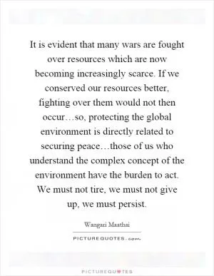 It is evident that many wars are fought over resources which are now becoming increasingly scarce. If we conserved our resources better, fighting over them would not then occur…so, protecting the global environment is directly related to securing peace…those of us who understand the complex concept of the environment have the burden to act. We must not tire, we must not give up, we must persist Picture Quote #1