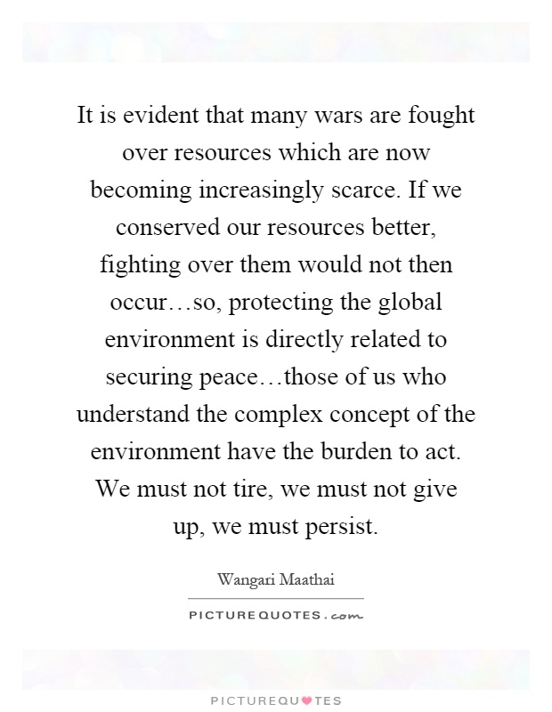 It is evident that many wars are fought over resources which are now becoming increasingly scarce. If we conserved our resources better, fighting over them would not then occur…so, protecting the global environment is directly related to securing peace…those of us who understand the complex concept of the environment have the burden to act. We must not tire, we must not give up, we must persist Picture Quote #1