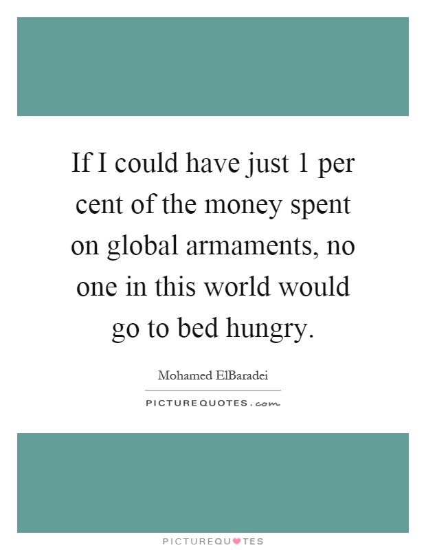 If I could have just 1 per cent of the money spent on global armaments, no one in this world would go to bed hungry Picture Quote #1