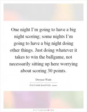 One night I’m going to have a big night scoring; some nights I’m going to have a big night doing other things. Just doing whatever it takes to win the ballgame, not necessarily sitting up here worrying about scoring 30 points Picture Quote #1