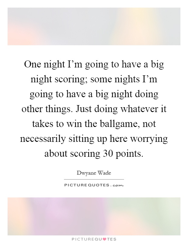 One night I'm going to have a big night scoring; some nights I'm going to have a big night doing other things. Just doing whatever it takes to win the ballgame, not necessarily sitting up here worrying about scoring 30 points Picture Quote #1