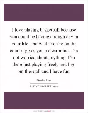 I love playing basketball because you could be having a rough day in your life, and while you’re on the court it gives you a clear mind. I’m not worried about anything. I’m there just playing freely and I go out there all and I have fun Picture Quote #1