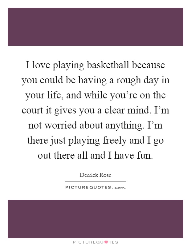 I love playing basketball because you could be having a rough day in your life, and while you're on the court it gives you a clear mind. I'm not worried about anything. I'm there just playing freely and I go out there all and I have fun Picture Quote #1