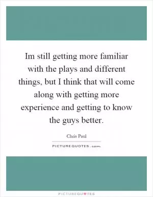 Im still getting more familiar with the plays and different things, but I think that will come along with getting more experience and getting to know the guys better Picture Quote #1