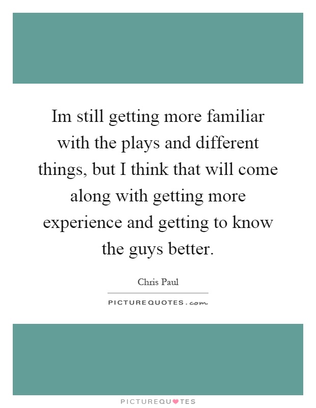 Im still getting more familiar with the plays and different things, but I think that will come along with getting more experience and getting to know the guys better Picture Quote #1