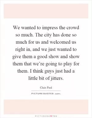We wanted to impress the crowd so much. The city has done so much for us and welcomed us right in, and we just wanted to give them a good show and show them that we’re going to play for them. I think guys just had a little bit of jitters Picture Quote #1
