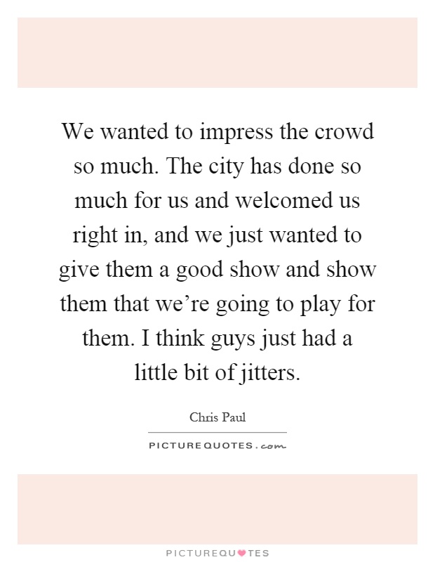 We wanted to impress the crowd so much. The city has done so much for us and welcomed us right in, and we just wanted to give them a good show and show them that we're going to play for them. I think guys just had a little bit of jitters Picture Quote #1