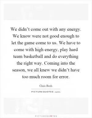 We didn’t come out with any energy. We know were not good enough to let the game come to us. We have to come with high energy, play hard team basketball and do everything the right way. Coming into the season, we all knew we didn’t have too much room for error Picture Quote #1