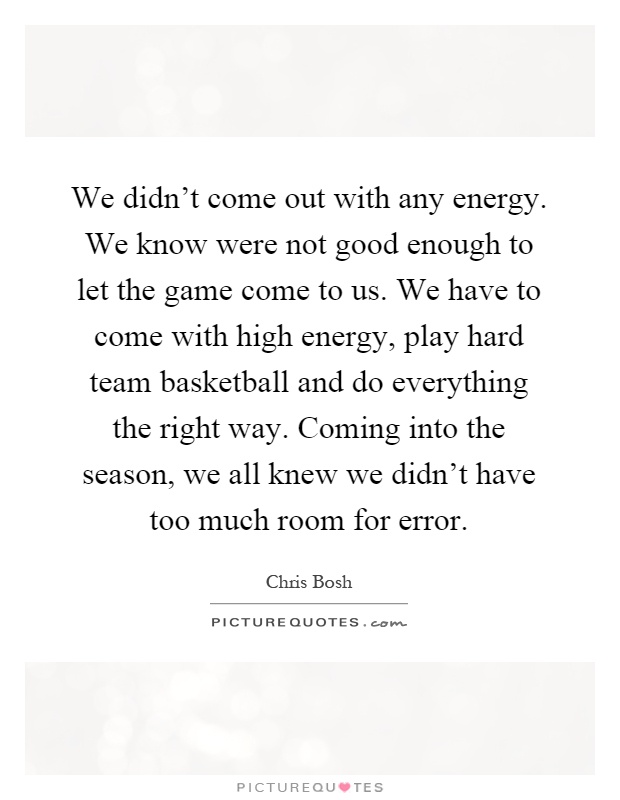 We didn't come out with any energy. We know were not good enough to let the game come to us. We have to come with high energy, play hard team basketball and do everything the right way. Coming into the season, we all knew we didn't have too much room for error Picture Quote #1