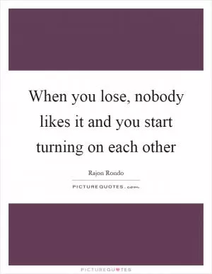 When you lose, nobody likes it and you start turning on each other Picture Quote #1