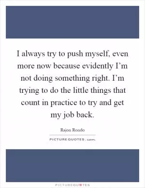 I always try to push myself, even more now because evidently I’m not doing something right. I’m trying to do the little things that count in practice to try and get my job back Picture Quote #1