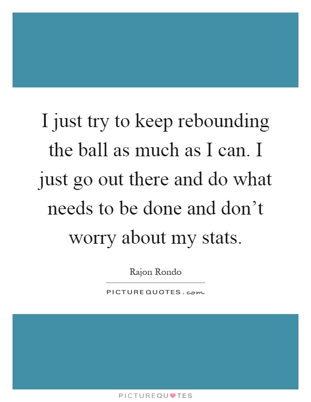 I just try to keep rebounding the ball as much as I can. I just go out there and do what needs to be done and don't worry about my stats Picture Quote #1