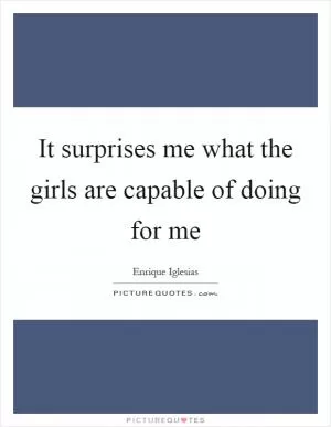 It surprises me what the girls are capable of doing for me Picture Quote #1