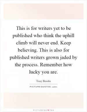 This is for writers yet to be published who think the uphill climb will never end. Keep believing. This is also for published writers grown jaded by the process. Remember how lucky you are Picture Quote #1