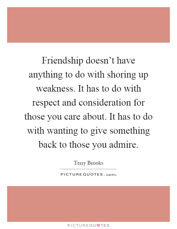 Friendship doesn't have anything to do with shoring up weakness. It has to do with respect and consideration for those you care about. It has to do with wanting to give something back to those you admire Picture Quote #1
