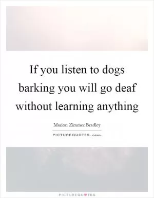 If you listen to dogs barking you will go deaf without learning anything Picture Quote #1