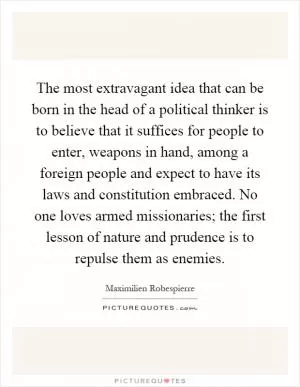 The most extravagant idea that can be born in the head of a political thinker is to believe that it suffices for people to enter, weapons in hand, among a foreign people and expect to have its laws and constitution embraced. No one loves armed missionaries; the first lesson of nature and prudence is to repulse them as enemies Picture Quote #1