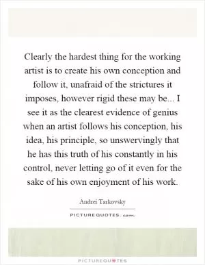 Clearly the hardest thing for the working artist is to create his own conception and follow it, unafraid of the strictures it imposes, however rigid these may be... I see it as the clearest evidence of genius when an artist follows his conception, his idea, his principle, so unswervingly that he has this truth of his constantly in his control, never letting go of it even for the sake of his own enjoyment of his work Picture Quote #1