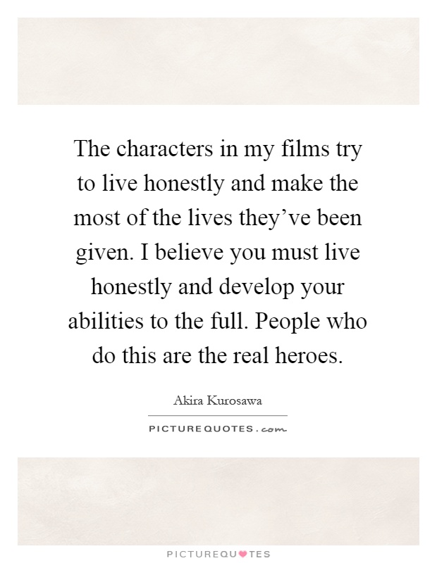 The characters in my films try to live honestly and make the most of the lives they've been given. I believe you must live honestly and develop your abilities to the full. People who do this are the real heroes Picture Quote #1