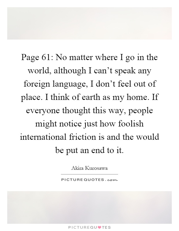 Page 61: No matter where I go in the world, although I can't speak any foreign language, I don't feel out of place. I think of earth as my home. If everyone thought this way, people might notice just how foolish international friction is and the would be put an end to it Picture Quote #1