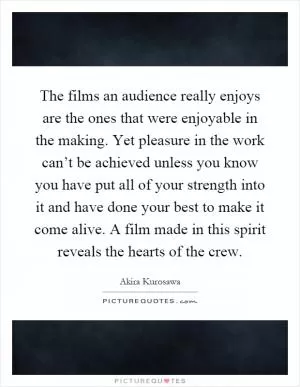 The films an audience really enjoys are the ones that were enjoyable in the making. Yet pleasure in the work can’t be achieved unless you know you have put all of your strength into it and have done your best to make it come alive. A film made in this spirit reveals the hearts of the crew Picture Quote #1