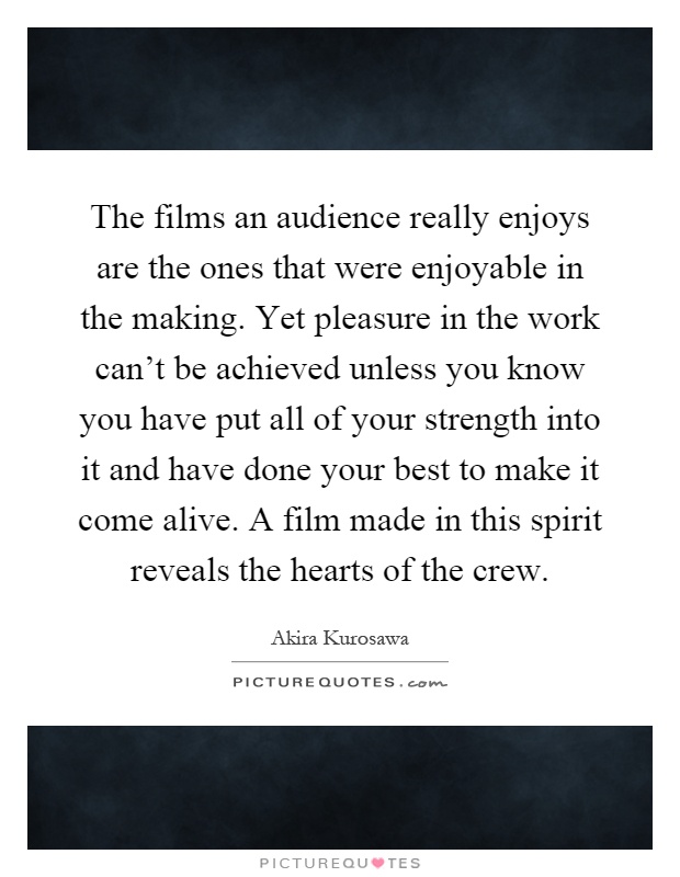 The films an audience really enjoys are the ones that were enjoyable in the making. Yet pleasure in the work can't be achieved unless you know you have put all of your strength into it and have done your best to make it come alive. A film made in this spirit reveals the hearts of the crew Picture Quote #1